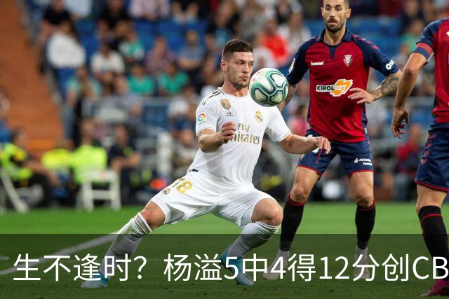 生不逢时？杨溢5中4得12分创CBA生涯得分新高 下半场突遭外教弃用