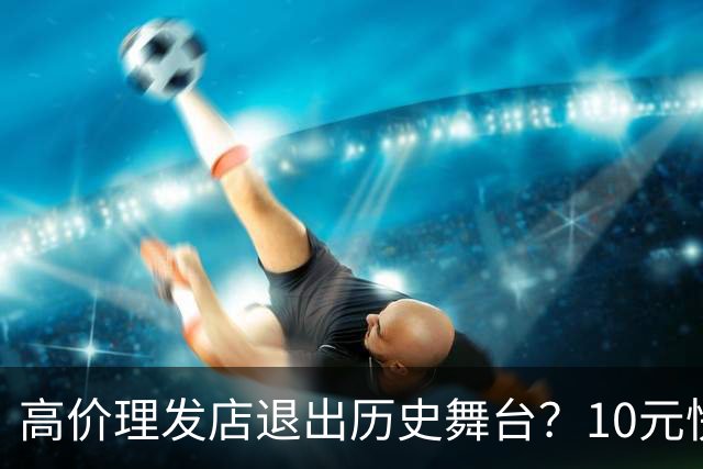 高价理发店退出历史舞台？10元快剪吞噬份额，男人们用行动投了票